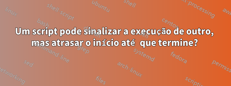 Um script pode sinalizar a execução de outro, mas atrasar o início até que termine?