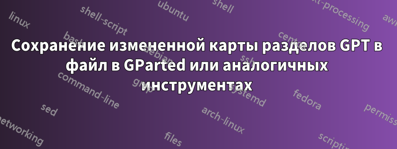 Сохранение измененной карты разделов GPT в файл в GParted или аналогичных инструментах