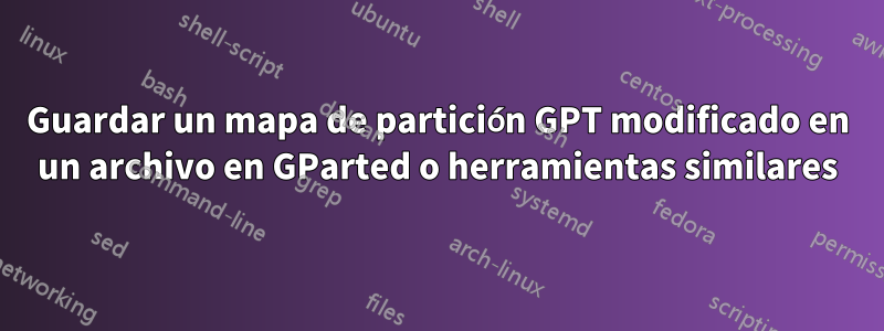 Guardar un mapa de partición GPT modificado en un archivo en GParted o herramientas similares