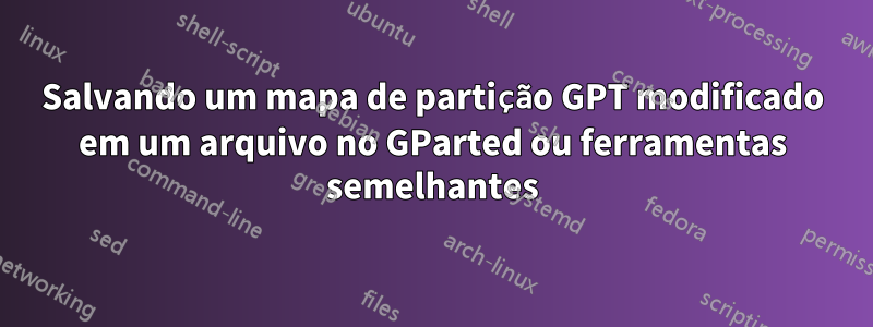 Salvando um mapa de partição GPT modificado em um arquivo no GParted ou ferramentas semelhantes