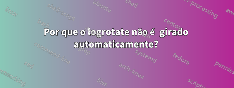 Por que o logrotate não é girado automaticamente?