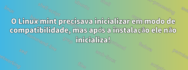 O Linux mint precisava inicializar em modo de compatibilidade, mas após a instalação ele não inicializa!