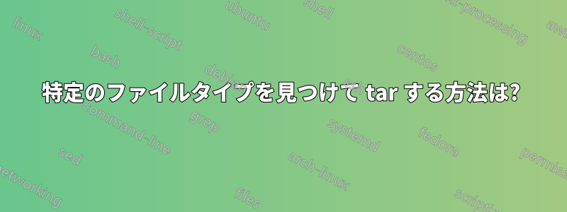 特定のファイルタイプを見つけて tar する方法は?