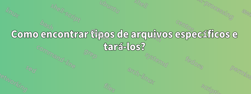 Como encontrar tipos de arquivos específicos e tará-los?