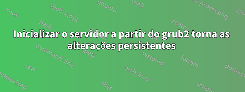 Inicializar o servidor a partir do grub2 torna as alterações persistentes