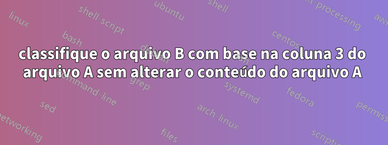 classifique o arquivo B com base na coluna 3 do arquivo A sem alterar o conteúdo do arquivo A