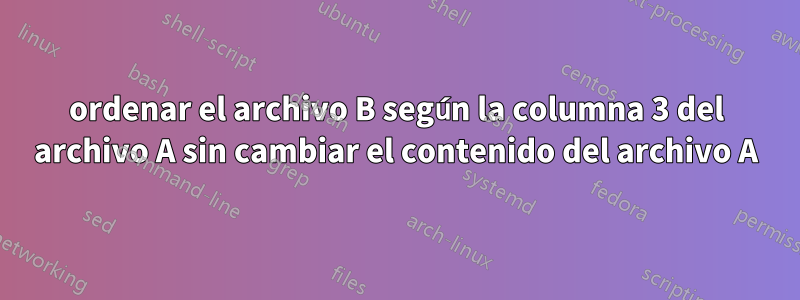 ordenar el archivo B según la columna 3 del archivo A sin cambiar el contenido del archivo A