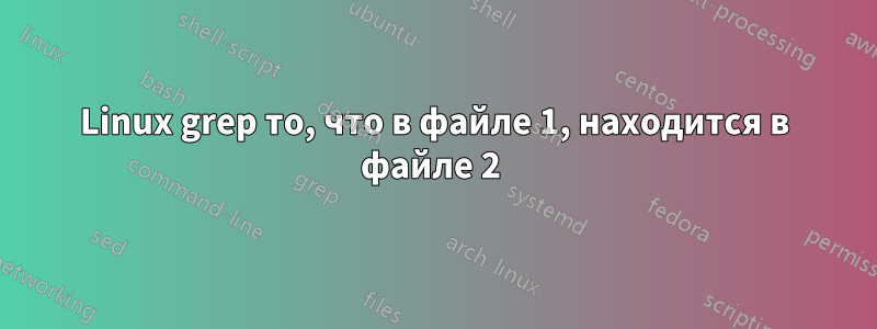 Linux grep то, что в файле 1, находится в файле 2 