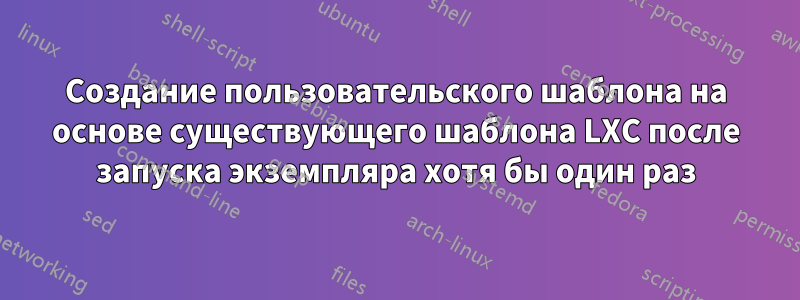 Создание пользовательского шаблона на основе существующего шаблона LXC после запуска экземпляра хотя бы один раз