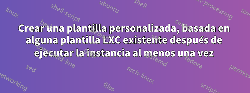 Crear una plantilla personalizada, basada en alguna plantilla LXC existente después de ejecutar la instancia al menos una vez