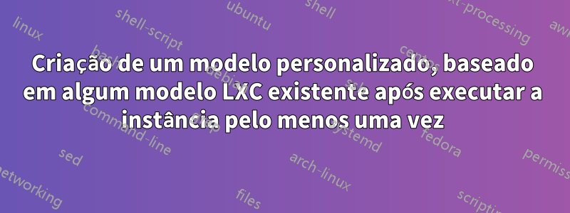 Criação de um modelo personalizado, baseado em algum modelo LXC existente após executar a instância pelo menos uma vez