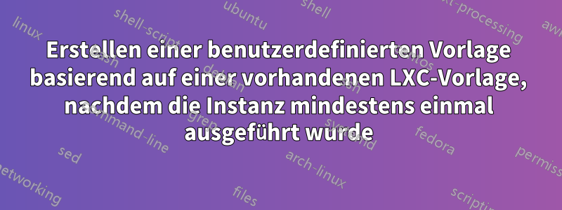 Erstellen einer benutzerdefinierten Vorlage basierend auf einer vorhandenen LXC-Vorlage, nachdem die Instanz mindestens einmal ausgeführt wurde