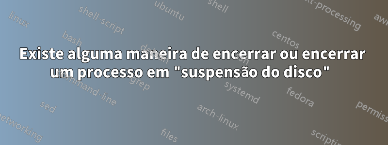 Existe alguma maneira de encerrar ou encerrar um processo em "suspensão do disco"