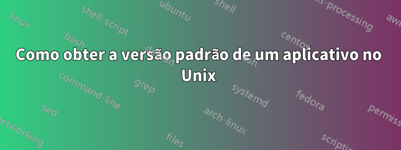 Como obter a versão padrão de um aplicativo no Unix