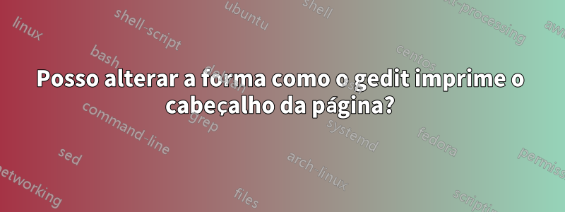 Posso alterar a forma como o gedit imprime o cabeçalho da página?