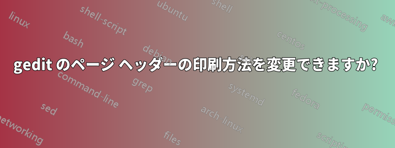 gedit のページ ヘッダーの印刷方法を変更できますか?