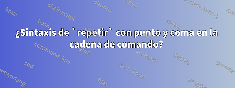 ¿Sintaxis de `repetir` con punto y coma en la cadena de comando?