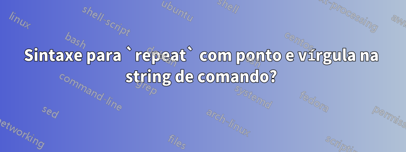 Sintaxe para `repeat` com ponto e vírgula na string de comando?