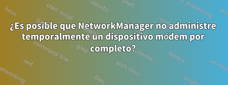 ¿Es posible que NetworkManager no administre temporalmente un dispositivo módem por completo?