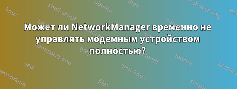 Может ли NetworkManager временно не управлять модемным устройством полностью?