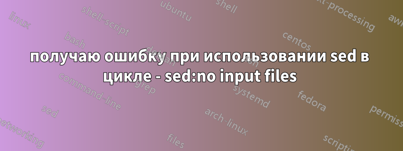 получаю ошибку при использовании sed в цикле - sed:no input files