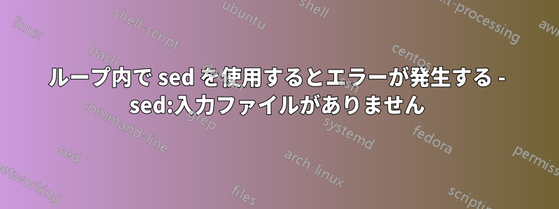 ループ内で sed を使用するとエラーが発生する - sed:入力ファイルがありません