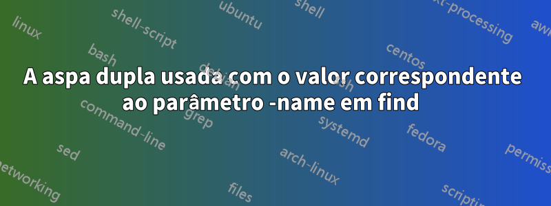 A aspa dupla usada com o valor correspondente ao parâmetro -name em find 