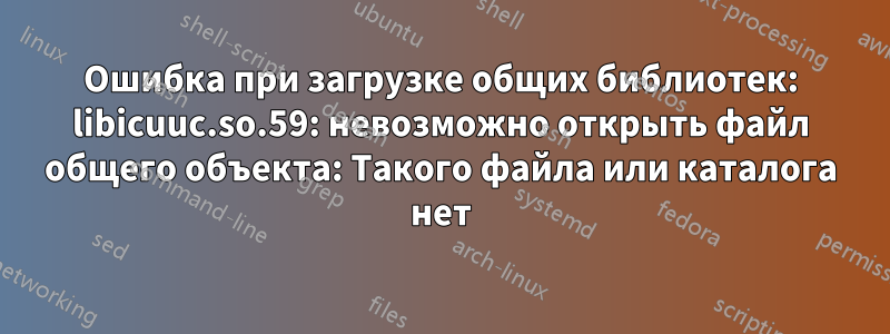 Ошибка при загрузке общих библиотек: libicuuc.so.59: невозможно открыть файл общего объекта: Такого файла или каталога нет