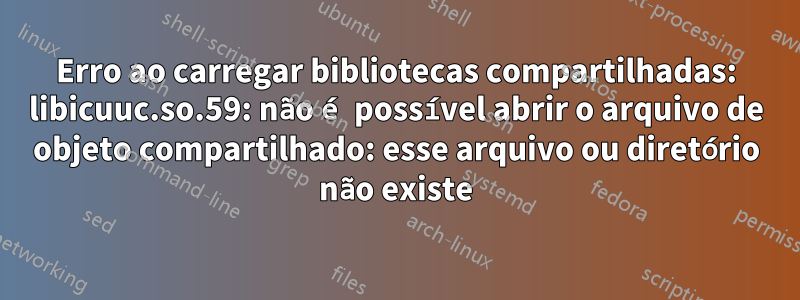 Erro ao carregar bibliotecas compartilhadas: libicuuc.so.59: não é possível abrir o arquivo de objeto compartilhado: esse arquivo ou diretório não existe