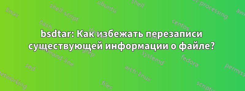 bsdtar: Как избежать перезаписи существующей информации о файле?