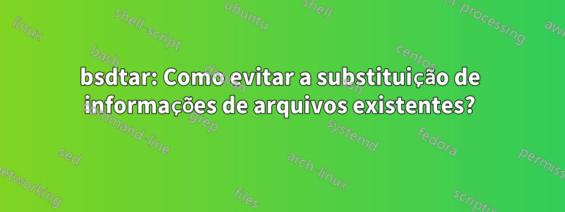 bsdtar: Como evitar a substituição de informações de arquivos existentes?