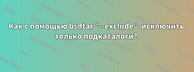 Как с помощью bsdtar "--exclude" исключить только подкаталоги?