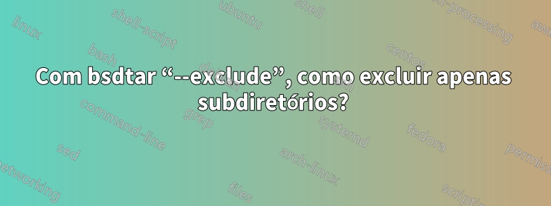 Com bsdtar “--exclude”, como excluir apenas subdiretórios?