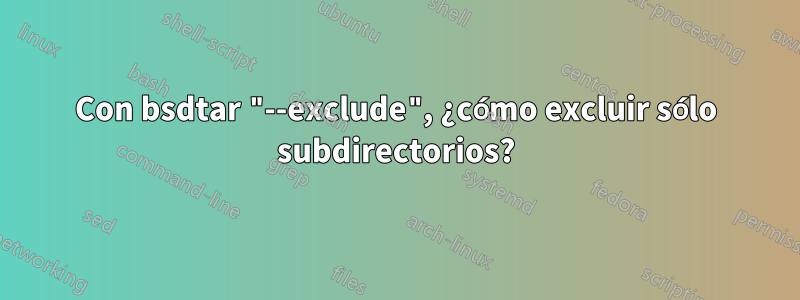 Con bsdtar "--exclude", ¿cómo excluir sólo subdirectorios?