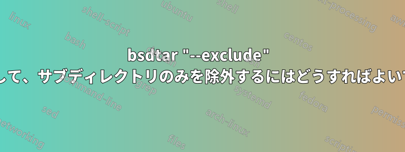 bsdtar "--exclude" を使用して、サブディレクトリのみを除外するにはどうすればよいですか?