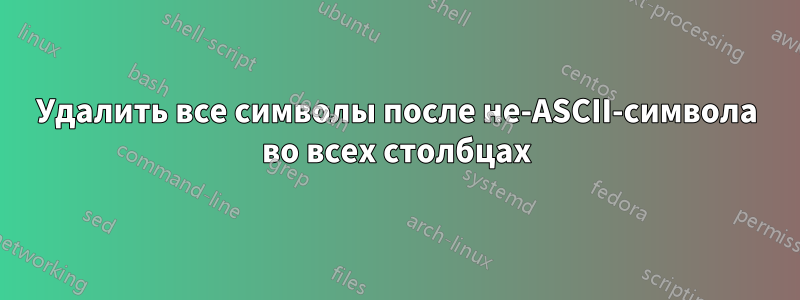 Удалить все символы после не-ASCII-символа во всех столбцах