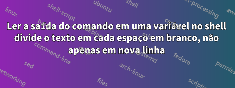 Ler a saída do comando em uma variável no shell divide o texto em cada espaço em branco, não apenas em nova linha