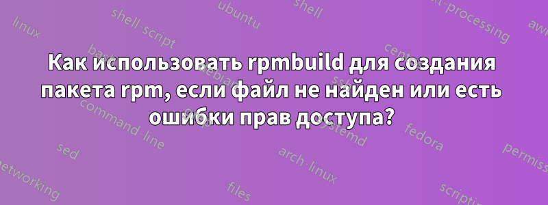 Как использовать rpmbuild для создания пакета rpm, если файл не найден или есть ошибки прав доступа?