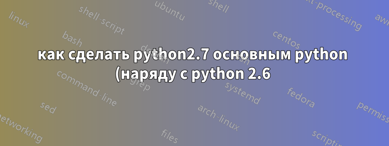 как сделать python2.7 основным python (наряду с python 2.6), не сломав yum в centos?
