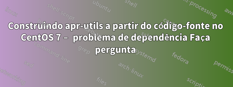 Construindo apr-utils a partir do código-fonte no CentOS 7 – problema de dependência Faça pergunta