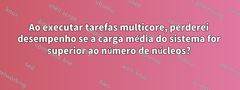 Ao executar tarefas multicore, perderei desempenho se a carga média do sistema for superior ao número de núcleos?