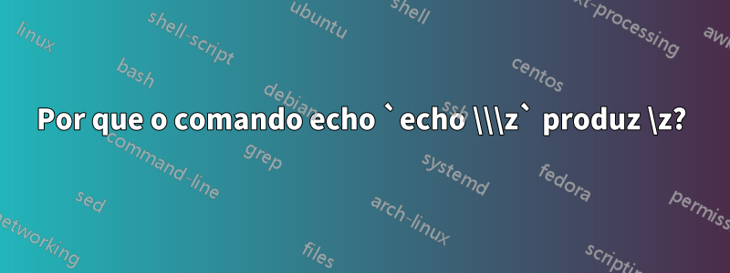 Por que o comando echo `echo \\\z` produz \z?