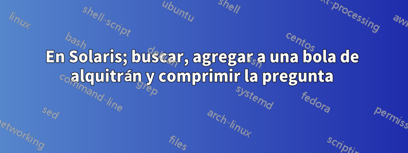 En Solaris; buscar, agregar a una bola de alquitrán y comprimir la pregunta