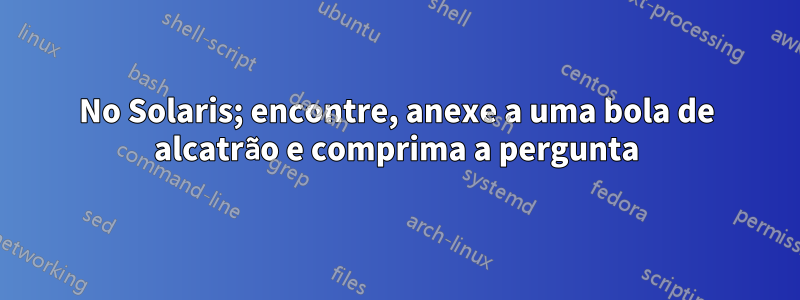 No Solaris; encontre, anexe a uma bola de alcatrão e comprima a pergunta