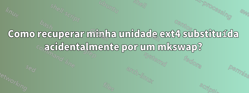 Como recuperar minha unidade ext4 substituída acidentalmente por um mkswap?
