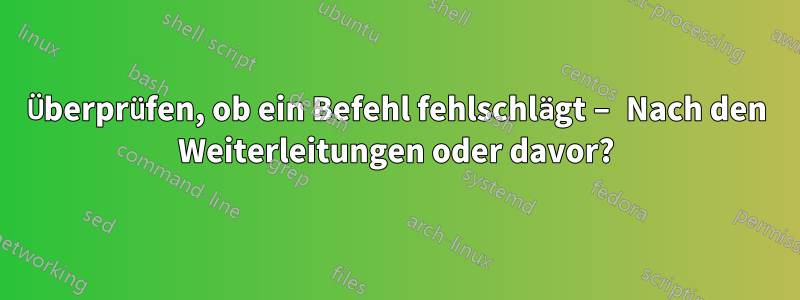 Überprüfen, ob ein Befehl fehlschlägt – Nach den Weiterleitungen oder davor?