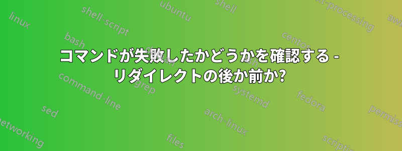 コマンドが失敗したかどうかを確認する - リダイレクトの後か前か?