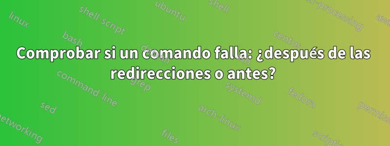 Comprobar si un comando falla: ¿después de las redirecciones o antes?