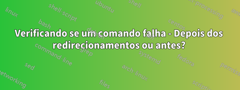 Verificando se um comando falha - Depois dos redirecionamentos ou antes?