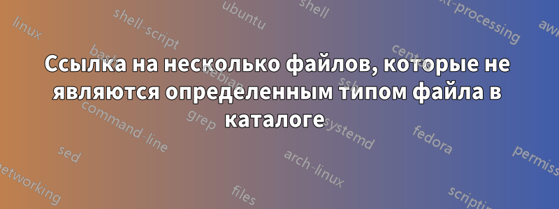 Ссылка на несколько файлов, которые не являются определенным типом файла в каталоге 